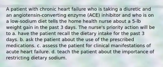 A patient with chronic heart failure who is taking a diuretic and an angiotensin-converting enzyme (ACE) inhibitor and who is on a low-sodium diet tells the home health nurse about a 5-lb weight gain in the past 3 days. The nurse's priority action will be to a. have the patient recall the dietary intake for the past 3 days. b. ask the patient about the use of the prescribed medications. c. assess the patient for clinical manifestations of acute heart failure. d. teach the patient about the importance of restricting dietary sodium.