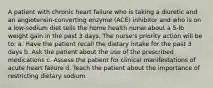 A patient with chronic heart failure who is taking a diuretic and an angiotensin-converting enzyme (ACE) inhibitor and who is on a low-sodium diet tells the home health nurse about a 5-lb weight gain in the past 3 days. The nurse's priority action will be to: a. Have the patient recall the dietary intake for the past 3 days b. Ask the patient about the use of the prescribed medications c. Assess the patient for clinical manifestations of acute heart failure d. Teach the patient about the importance of restricting dietary sodium