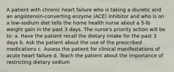 A patient with chronic heart failure who is taking a diuretic and an angiotensin-converting enzyme (ACE) inhibitor and who is on a low-sodium diet tells the home health nurse about a 5-lb weight gain in the past 3 days. The nurse's priority action will be to: a. Have the patient recall the dietary intake for the past 3 days b. Ask the patient about the use of the prescribed medications c. Assess the patient for clinical manifestations of acute heart failure d. Teach the patient about the importance of restricting dietary sodium