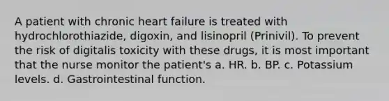 A patient with chronic heart failure is treated with hydrochlorothiazide, digoxin, and lisinopril (Prinivil). To prevent the risk of digitalis toxicity with these drugs, it is most important that the nurse monitor the patient's a. HR. b. BP. c. Potassium levels. d. Gastrointestinal function.