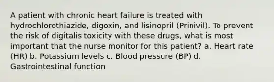 A patient with chronic heart failure is treated with hydrochlorothiazide, digoxin, and lisinopril (Prinivil). To prevent the risk of digitalis toxicity with these drugs, what is most important that the nurse monitor for this patient? a. Heart rate (HR) b. Potassium levels c. Blood pressure (BP) d. Gastrointestinal function