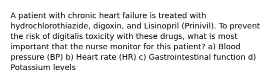 A patient with chronic heart failure is treated with hydrochlorothiazide, digoxin, and Lisinopril (Prinivil). To prevent the risk of digitalis toxicity with these drugs, what is most important that the nurse monitor for this patient? a) Blood pressure (BP) b) Heart rate (HR) c) Gastrointestinal function d) Potassium levels