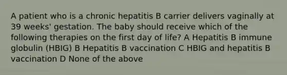 A patient who is a chronic hepatitis B carrier delivers vaginally at 39 weeks' gestation. The baby should receive which of the following therapies on the first day of life? A Hepatitis B immune globulin (HBIG) B Hepatitis B vaccination C HBIG and hepatitis B vaccination D None of the above