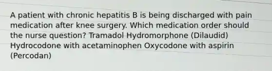 A patient with chronic hepatitis B is being discharged with pain medication after knee surgery. Which medication order should the nurse question? Tramadol Hydromorphone (Dilaudid) Hydrocodone with acetaminophen Oxycodone with aspirin (Percodan)