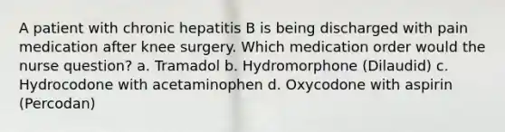 A patient with chronic hepatitis B is being discharged with pain medication after knee surgery. Which medication order would the nurse question? a. Tramadol b. Hydromorphone (Dilaudid) c. Hydrocodone with acetaminophen d. Oxycodone with aspirin (Percodan)