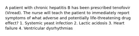 A patient with chronic hepatitis B has been prescribed tenofovir (Viread). The nurse will teach the patient to immediately report symptoms of what adverse and potentially life-threatening drug effect? 1. Systemic yeast infection 2. Lactic acidosis 3. Heart failure 4. Ventricular dysrhythmias