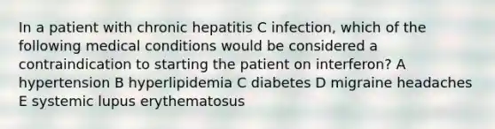 In a patient with chronic hepatitis C infection, which of the following medical conditions would be considered a contraindication to starting the patient on interferon? A hypertension B hyperlipidemia C diabetes D migraine headaches E systemic lupus erythematosus