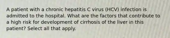 A patient with a chronic hepatitis C virus (HCV) infection is admitted to the hospital. What are the factors that contribute to a high risk for development of cirrhosis of the liver in this patient? Select all that apply.