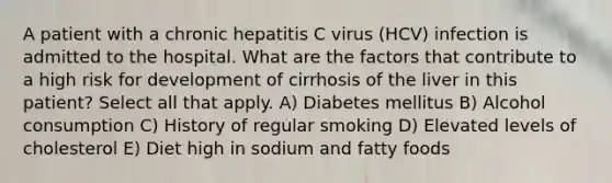 A patient with a chronic hepatitis C virus (HCV) infection is admitted to the hospital. What are the factors that contribute to a high risk for development of cirrhosis of the liver in this patient? Select all that apply. A) Diabetes mellitus B) Alcohol consumption C) History of regular smoking D) Elevated levels of cholesterol E) Diet high in sodium and fatty foods