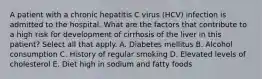 A patient with a chronic hepatitis C virus (HCV) infection is admitted to the hospital. What are the factors that contribute to a high risk for development of cirrhosis of the liver in this patient? Select all that apply. A. Diabetes mellitus B. Alcohol consumption C. History of regular smoking D. Elevated levels of cholesterol E. Diet high in sodium and fatty foods