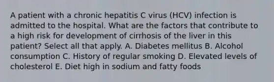 A patient with a chronic hepatitis C virus (HCV) infection is admitted to the hospital. What are the factors that contribute to a high risk for development of cirrhosis of the liver in this patient? Select all that apply. A. Diabetes mellitus B. Alcohol consumption C. History of regular smoking D. Elevated levels of cholesterol E. Diet high in sodium and fatty foods