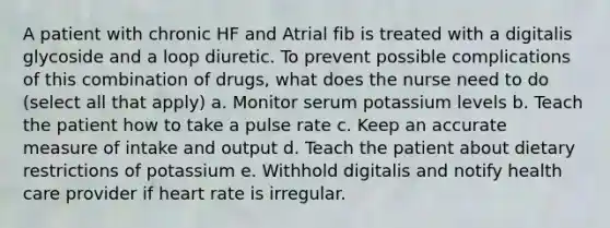 A patient with chronic HF and Atrial fib is treated with a digitalis glycoside and a loop diuretic. To prevent possible complications of this combination of drugs, what does the nurse need to do (select all that apply) a. Monitor serum potassium levels b. Teach the patient how to take a pulse rate c. Keep an accurate measure of intake and output d. Teach the patient about dietary restrictions of potassium e. Withhold digitalis and notify health care provider if heart rate is irregular.