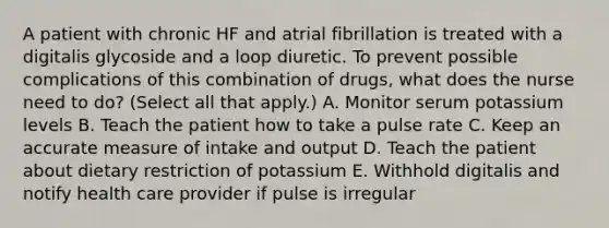 A patient with chronic HF and atrial fibrillation is treated with a digitalis glycoside and a loop diuretic. To prevent possible complications of this combination of drugs, what does the nurse need to do? (Select all that apply.) A. Monitor serum potassium levels B. Teach the patient how to take a pulse rate C. Keep an accurate measure of intake and output D. Teach the patient about dietary restriction of potassium E. Withhold digitalis and notify health care provider if pulse is irregular