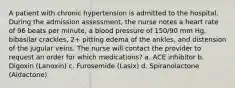 A patient with chronic hypertension is admitted to the hospital. During the admission assessment, the nurse notes a heart rate of 96 beats per minute, a blood pressure of 150/90 mm Hg, bibasilar crackles, 2+ pitting edema of the ankles, and distension of the jugular veins. The nurse will contact the provider to request an order for which medications? a. ACE inhibitor b. Digoxin (Lanoxin) c. Furosemide (Lasix) d. Spiranolactone (Aldactone)