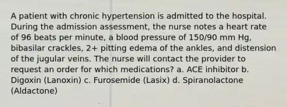 A patient with chronic hypertension is admitted to the hospital. During the admission assessment, the nurse notes a heart rate of 96 beats per minute, a blood pressure of 150/90 mm Hg, bibasilar crackles, 2+ pitting edema of the ankles, and distension of the jugular veins. The nurse will contact the provider to request an order for which medications? a. ACE inhibitor b. Digoxin (Lanoxin) c. Furosemide (Lasix) d. Spiranolactone (Aldactone)