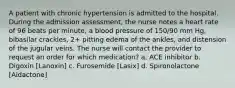 A patient with chronic hypertension is admitted to the hospital. During the admission assessment, the nurse notes a heart rate of 96 beats per minute, a blood pressure of 150/90 mm Hg, bibasilar crackles, 2+ pitting edema of the ankles, and distension of the jugular veins. The nurse will contact the provider to request an order for which medication? a. ACE inhibitor b. Digoxin [Lanoxin] c. Furosemide [Lasix] d. Spironolactone [Aldactone]