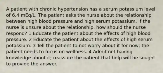 A patient with chronic hypertension has a serum potassium level of 6.4 mEq/L. The patient asks the nurse about the relationship between high blood pressure and high serum potassium. If the nurse is unsure about the relationship, how should the nurse respond? 1 Educate the patient about the effects of high blood pressure. 2 Educate the patient about the effects of high serum potassium. 3 Tell the patient to not worry about it for now; the patient needs to focus on wellness. 4 Admit not having knowledge about it; reassure the patient that help will be sought to provide the answer.