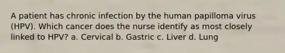 A patient has chronic infection by the human papilloma virus (HPV). Which cancer does the nurse identify as most closely linked to HPV? a. Cervical b. Gastric c. Liver d. Lung