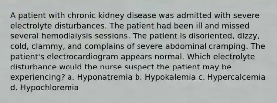 A patient with chronic kidney disease was admitted with severe electrolyte disturbances. The patient had been ill and missed several hemodialysis sessions. The patient is disoriented, dizzy, cold, clammy, and complains of severe abdominal cramping. The patient's electrocardiogram appears normal. Which electrolyte disturbance would the nurse suspect the patient may be experiencing? a. Hyponatremia b. Hypokalemia c. Hypercalcemia d. Hypochloremia