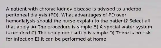 A patient with chronic kidney disease is advised to undergo peritoneal dialysis (PD). What advantages of PD over hemodialysis should the nurse explain to the patient? Select all that apply. A) The procedure is simple B) A special water system is required C) The equipment setup is simple D) There is no risk for infection E) It can be performed at home