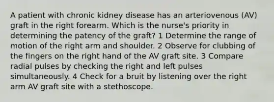 A patient with chronic kidney disease has an arteriovenous (AV) graft in the right forearm. Which is the nurse's priority in determining the patency of the graft? 1 Determine the range of motion of the right arm and shoulder. 2 Observe for clubbing of the fingers on the right hand of the AV graft site. 3 Compare radial pulses by checking the right and left pulses simultaneously. 4 Check for a bruit by listening over the right arm AV graft site with a stethoscope.