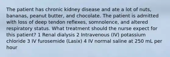 The patient has chronic kidney disease and ate a lot of nuts, bananas, peanut butter, and chocolate. The patient is admitted with loss of deep tendon reflexes, somnolence, and altered respiratory status. What treatment should the nurse expect for this patient? 1 Renal dialysis 2 Intravenous (IV) potassium chloride 3 IV furosemide (Lasix) 4 IV normal saline at 250 mL per hour