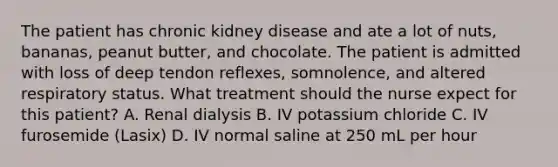 The patient has chronic kidney disease and ate a lot of nuts, bananas, peanut butter, and chocolate. The patient is admitted with loss of deep tendon reflexes, somnolence, and altered respiratory status. What treatment should the nurse expect for this patient? A. Renal dialysis B. IV potassium chloride C. IV furosemide (Lasix) D. IV normal saline at 250 mL per hour