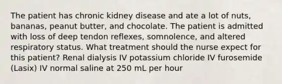 The patient has chronic kidney disease and ate a lot of nuts, bananas, peanut butter, and chocolate. The patient is admitted with loss of deep tendon reflexes, somnolence, and altered respiratory status. What treatment should the nurse expect for this patient? Renal dialysis IV potassium chloride IV furosemide (Lasix) IV normal saline at 250 mL per hour