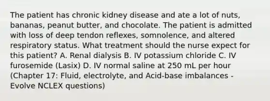 The patient has chronic kidney disease and ate a lot of nuts, bananas, peanut butter, and chocolate. The patient is admitted with loss of deep tendon reflexes, somnolence, and altered respiratory status. What treatment should the nurse expect for this patient? A. Renal dialysis B. IV potassium chloride C. IV furosemide (Lasix) D. IV normal saline at 250 mL per hour (Chapter 17: Fluid, electrolyte, and Acid-base imbalances - Evolve NCLEX questions)