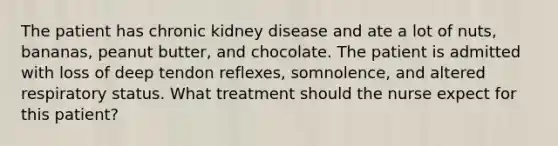 The patient has chronic kidney disease and ate a lot of nuts, bananas, peanut butter, and chocolate. The patient is admitted with loss of deep tendon reflexes, somnolence, and altered respiratory status. What treatment should the nurse expect for this patient?