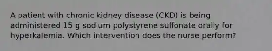 A patient with chronic kidney disease (CKD) is being administered 15 g sodium polystyrene sulfonate orally for hyperkalemia. Which intervention does the nurse perform?