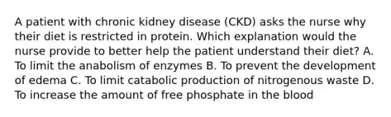 A patient with chronic kidney disease (CKD) asks the nurse why their diet is restricted in protein. Which explanation would the nurse provide to better help the patient understand their diet? A. To limit the anabolism of enzymes B. To prevent the development of edema C. To limit catabolic production of nitrogenous waste D. To increase the amount of free phosphate in the blood