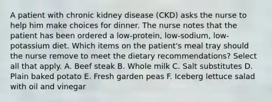 A patient with chronic kidney disease (CKD) asks the nurse to help him make choices for dinner. The nurse notes that the patient has been ordered a low-protein, low-sodium, low-potassium diet. Which items on the patient's meal tray should the nurse remove to meet the dietary recommendations? Select all that apply. A. Beef steak B. Whole milk C. Salt substitutes D. Plain baked potato E. Fresh garden peas F. Iceberg lettuce salad with oil and vinegar