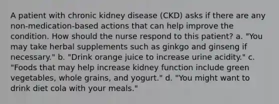 A patient with chronic kidney disease (CKD) asks if there are any non-medication-based actions that can help improve the condition. How should the nurse respond to this patient? a. "You may take herbal supplements such as ginkgo and ginseng if necessary." b. "Drink orange juice to increase urine acidity." c. "Foods that may help increase kidney function include green vegetables, whole grains, and yogurt." d. "You might want to drink diet cola with your meals."