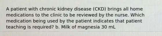 A patient with chronic kidney disease (CKD) brings all home medications to the clinic to be reviewed by the nurse. Which medication being used by the patient indicates that patient teaching is required? b. Milk of magnesia 30 mL