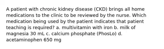 A patient with chronic kidney disease (CKD) brings all home medications to the clinic to be reviewed by the nurse. Which medication being used by the patient indicates that patient teaching is required? a. multivitamin with iron b. milk of magnesia 30 mL c. calcium phosphate (PhosLo) d. acetaminophen 650 mg