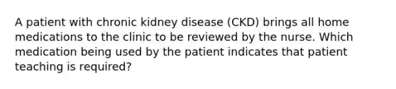 A patient with chronic kidney disease (CKD) brings all home medications to the clinic to be reviewed by the nurse. Which medication being used by the patient indicates that patient teaching is required?