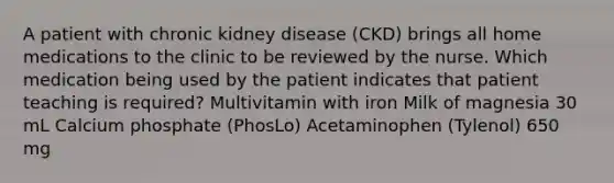 A patient with chronic kidney disease (CKD) brings all home medications to the clinic to be reviewed by the nurse. Which medication being used by the patient indicates that patient teaching is required? Multivitamin with iron Milk of magnesia 30 mL Calcium phosphate (PhosLo) Acetaminophen (Tylenol) 650 mg