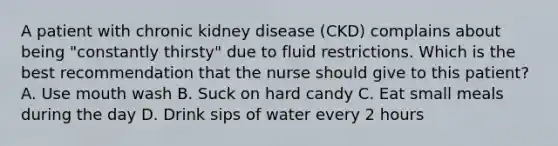 A patient with chronic kidney disease (CKD) complains about being "constantly thirsty" due to fluid restrictions. Which is the best recommendation that the nurse should give to this patient? A. Use mouth wash B. Suck on hard candy C. Eat small meals during the day D. Drink sips of water every 2 hours