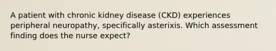 A patient with chronic kidney disease (CKD) experiences peripheral neuropathy, specifically asterixis. Which assessment finding does the nurse expect?