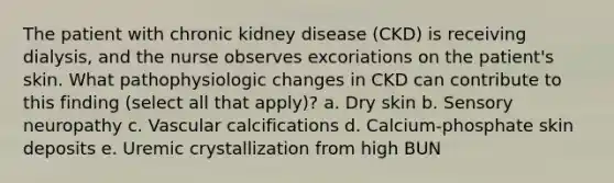 The patient with chronic kidney disease (CKD) is receiving dialysis, and the nurse observes excoriations on the patient's skin. What pathophysiologic changes in CKD can contribute to this finding (select all that apply)? a. Dry skin b. Sensory neuropathy c. Vascular calcifications d. Calcium-phosphate skin deposits e. Uremic crystallization from high BUN