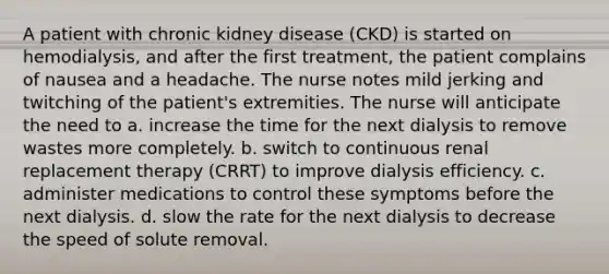 A patient with chronic kidney disease (CKD) is started on hemodialysis, and after the first treatment, the patient complains of nausea and a headache. The nurse notes mild jerking and twitching of the patient's extremities. The nurse will anticipate the need to a. increase the time for the next dialysis to remove wastes more completely. b. switch to continuous renal replacement therapy (CRRT) to improve dialysis efficiency. c. administer medications to control these symptoms before the next dialysis. d. slow the rate for the next dialysis to decrease the speed of solute removal.