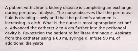 A patient with chronic kidney disease is completing an exchange during peritoneal dialysis. The nurse observes that the peritoneal fluid is draining slowly and that the patient's abdomen is increasing in girth. What is the nurse is most appropriate action? a. Advanced the catheter 2 to 4 cm further into the peritoneal cavity b. Re-position the patient to facilitate drainage c. Aspirate from the catheter using a 60 mL syringe d. Infuse 50 mL of additional dialysate