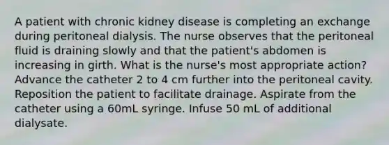 A patient with chronic kidney disease is completing an exchange during peritoneal dialysis. The nurse observes that the peritoneal fluid is draining slowly and that the patient's abdomen is increasing in girth. What is the nurse's most appropriate action? Advance the catheter 2 to 4 cm further into the peritoneal cavity. Reposition the patient to facilitate drainage. Aspirate from the catheter using a 60mL syringe. Infuse 50 mL of additional dialysate.