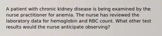 A patient with chronic kidney disease is being examined by the nurse practitioner for anemia. The nurse has reviewed the laboratory data for hemoglobin and RBC count. What other test results would the nurse anticipate observing?