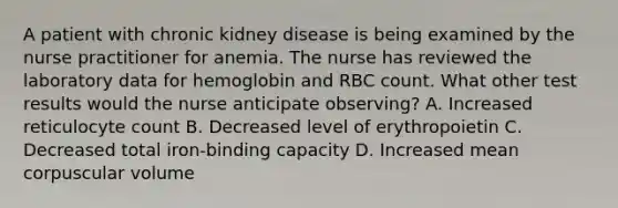 A patient with chronic kidney disease is being examined by the nurse practitioner for anemia. The nurse has reviewed the laboratory data for hemoglobin and RBC count. What other test results would the nurse anticipate observing? A. Increased reticulocyte count B. Decreased level of erythropoietin C. Decreased total iron-binding capacity D. Increased mean corpuscular volume