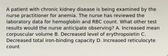 A patient with chronic kidney disease is being examined by the nurse practitioner for anemia. The nurse has reviewed the laboratory data for hemoglobin and RBC count. What other test results would the nurse anticipate observing? A. Increased mean corpuscular volume B. Decreased level of erythropoietin C. Decreased total iron-binding capacity D. Increased reticulocyte count