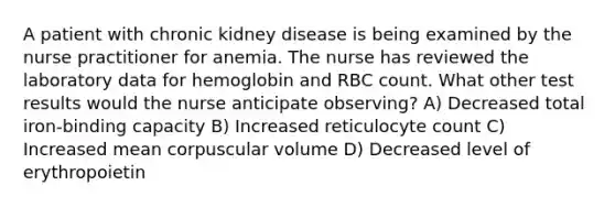 A patient with chronic kidney disease is being examined by the nurse practitioner for anemia. The nurse has reviewed the laboratory data for hemoglobin and RBC count. What other test results would the nurse anticipate observing? A) Decreased total iron-binding capacity B) Increased reticulocyte count C) Increased mean corpuscular volume D) Decreased level of erythropoietin