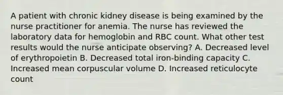 A patient with chronic kidney disease is being examined by the nurse practitioner for anemia. The nurse has reviewed the laboratory data for hemoglobin and RBC count. What other test results would the nurse anticipate observing? A. Decreased level of erythropoietin B. Decreased total iron-binding capacity C. Increased mean corpuscular volume D. Increased reticulocyte count