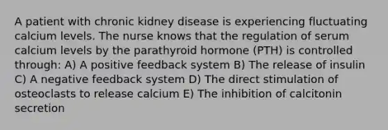 A patient with chronic kidney disease is experiencing fluctuating calcium levels. The nurse knows that the regulation of serum calcium levels by the parathyroid hormone (PTH) is controlled through: A) A positive feedback system B) The release of insulin C) A negative feedback system D) The direct stimulation of osteoclasts to release calcium E) The inhibition of calcitonin secretion